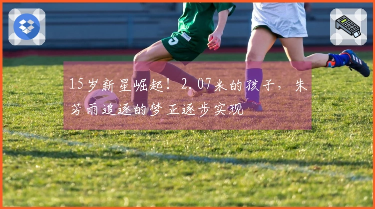 15岁新星崛起！2.07米的孩子，朱芳雨追逐的梦正逐步实现