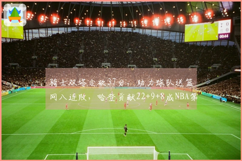 骑士双塔合砍37分，助力球队送篮网八连败，哈登贡献22+9+8成NBA第三人