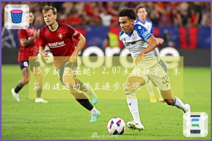 15岁新星崛起！2.07米的孩子，朱芳雨追逐的梦正逐步实现