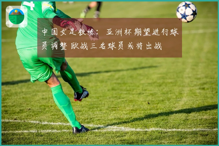 中国女足教练：亚洲杯期望进行球员调整 欧战三名球员或将出战