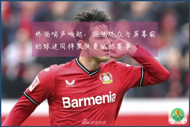 终场哨声响起，现场观众与屏幕前的球迷同样聚焦曼城的赛事