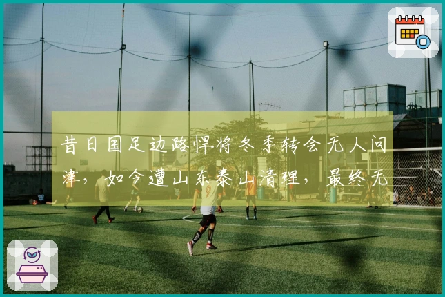 昔日国足边路悍将冬季转会无人问津，如今遭山东泰山清理，最终无奈加盟中冠