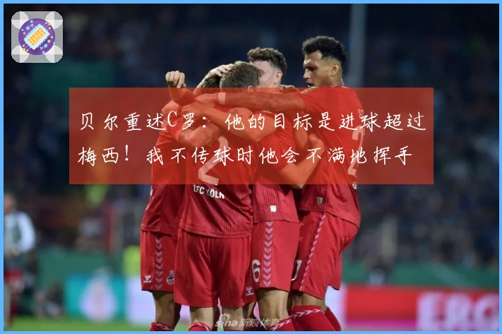 贝尔重述C罗：他的目标是进球超过梅西！我不传球时他会不满地挥手
