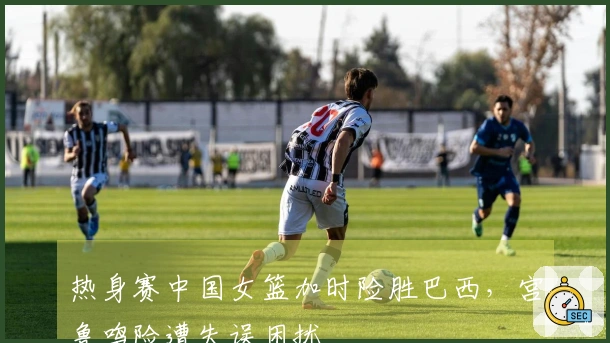 热身赛中国女篮加时险胜巴西，宫鲁鸣险遭失误困扰