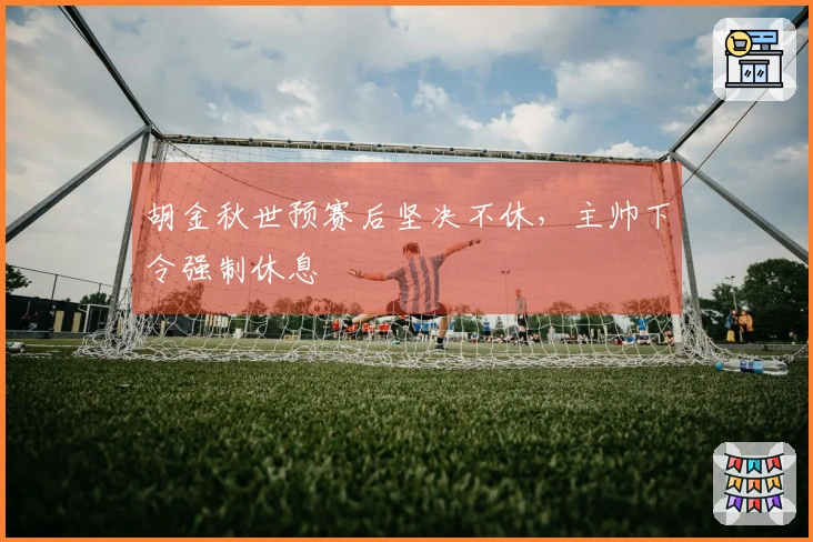 胡金秋世预赛后坚决不休，主帅下令强制休息