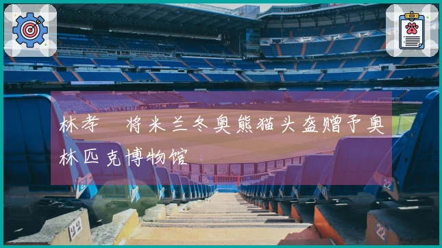 林孝埈将米兰冬奥熊猫头盔赠予奥林匹克博物馆