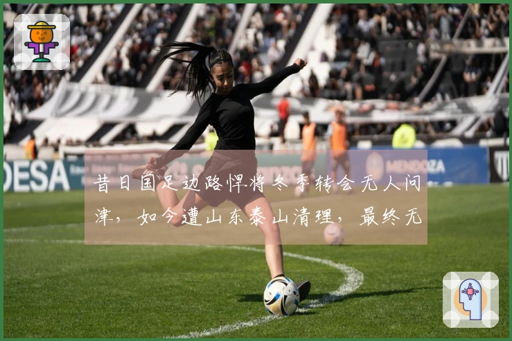 昔日国足边路悍将冬季转会无人问津，如今遭山东泰山清理，最终无奈加盟中冠