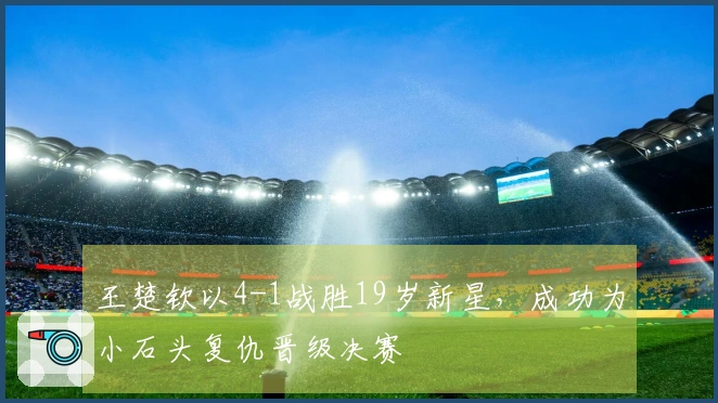 王楚钦以4-1战胜19岁新星，成功为小石头复仇晋级决赛