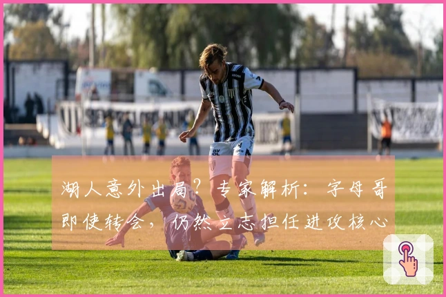 湖人意外出局？专家解析：字母哥即使转会，仍然立志担任进攻核心