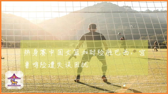 热身赛中国女篮加时险胜巴西，宫鲁鸣险遭失误困扰