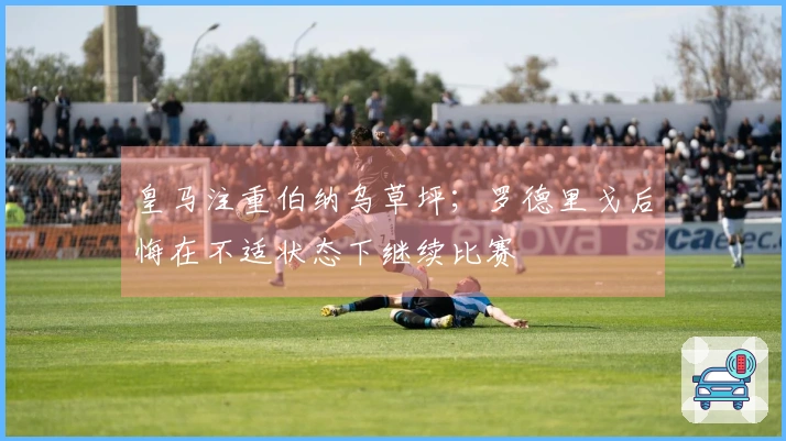 皇马注重伯纳乌草坪；罗德里戈后悔在不适状态下继续比赛