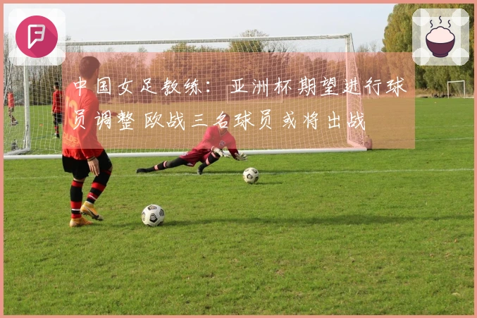中国女足教练：亚洲杯期望进行球员调整 欧战三名球员或将出战