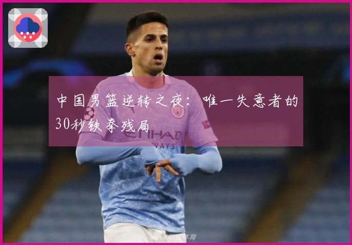 中国男篮逆转之夜：唯一失意者的30秒铁拳残局