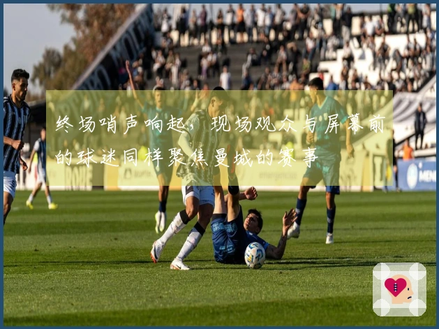 终场哨声响起，现场观众与屏幕前的球迷同样聚焦曼城的赛事