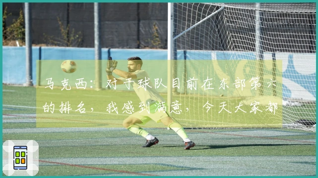 马克西：对于球队目前在东部第六的排名，我感到满意，今天大家都表现得很出色。