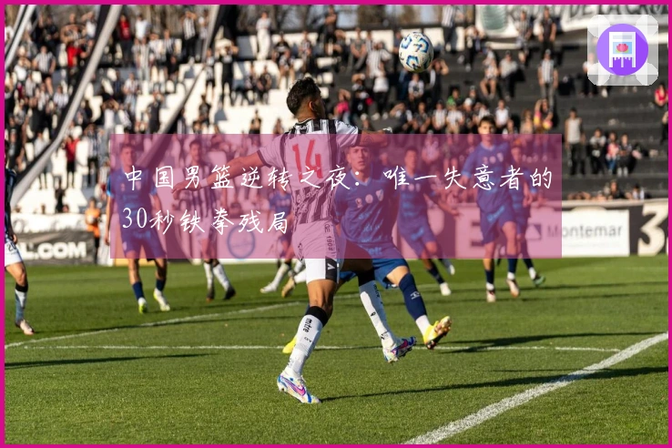 中国男篮逆转之夜：唯一失意者的30秒铁拳残局