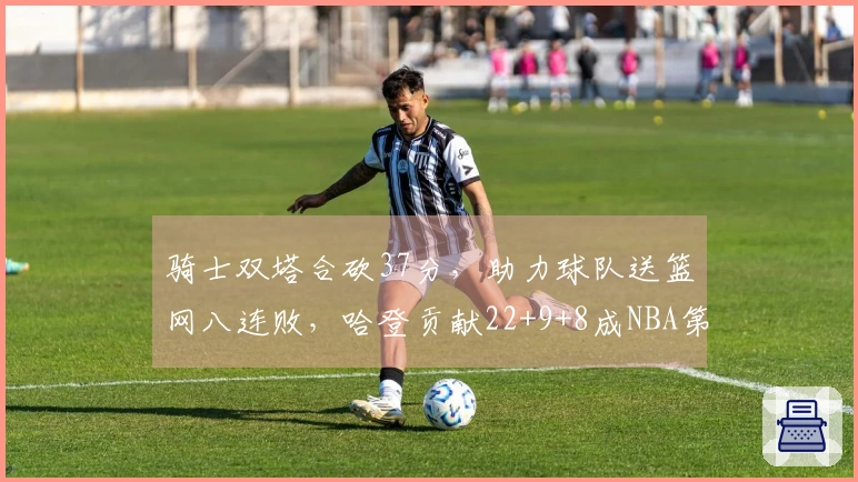 骑士双塔合砍37分，助力球队送篮网八连败，哈登贡献22+9+8成NBA第三人