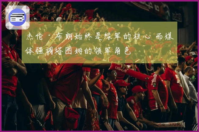 杰伦·布朗始终是绿军的核心 而媒体强调塔图姆的领军角色